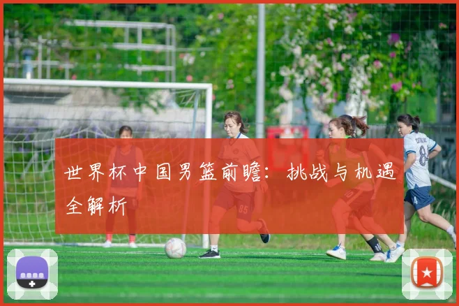 世界杯中国男篮前瞻：挑战与机遇全解析