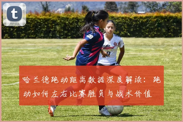 哈兰德跑动距离数据深度解读：跑动如何左右比赛胜负与战术价值