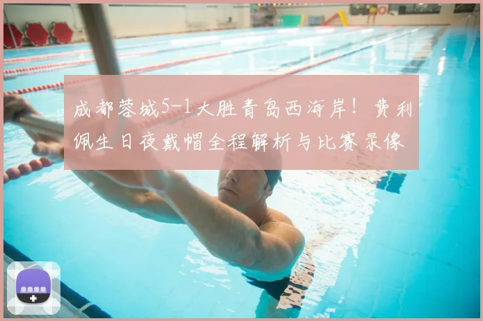 成都蓉城5-1大胜青岛西海岸！费利佩生日夜戴帽全程解析与比赛录像