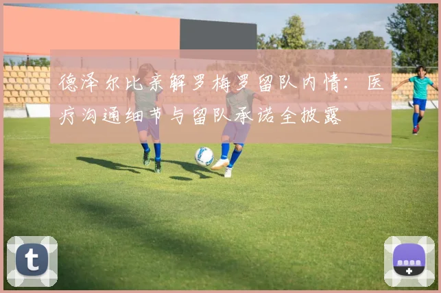 德泽尔比亲解罗梅罗留队内情：医疗沟通细节与留队承诺全披露