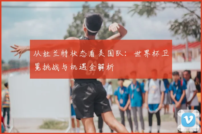 从杜兰特状态看美国队：世界杯卫冕挑战与机遇全解析