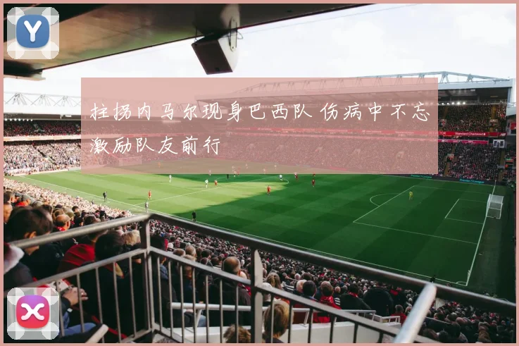 拄拐内马尔现身巴西队 伤病中不忘激励队友前行