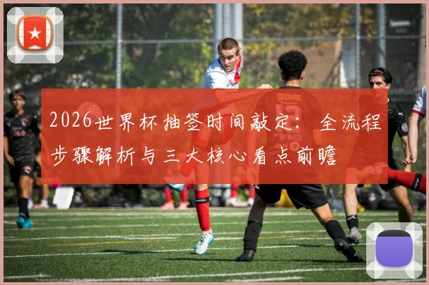 2026世界杯抽签时间敲定：全流程步骤解析与三大核心看点前瞻