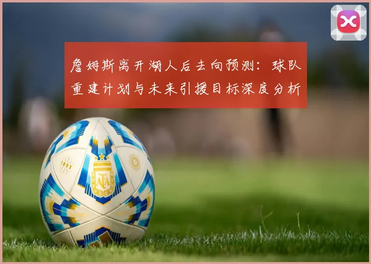 詹姆斯离开湖人后去向预测：球队重建计划与未来引援目标深度分析