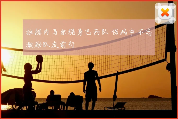 拄拐内马尔现身巴西队 伤病中不忘激励队友前行