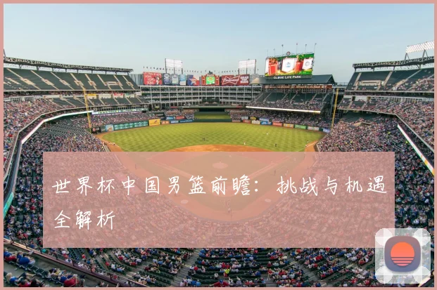 世界杯中国男篮前瞻：挑战与机遇全解析